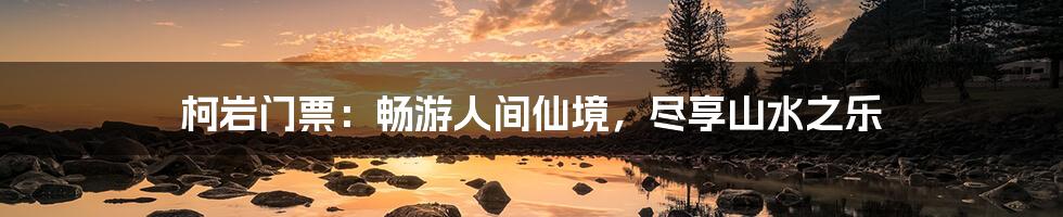 柯岩门票：畅游人间仙境，尽享山水之乐