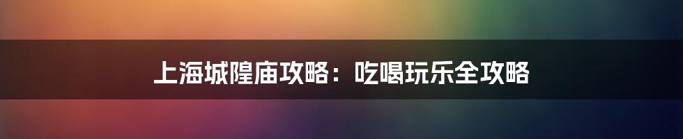 上海城隍庙攻略：吃喝玩乐全攻略