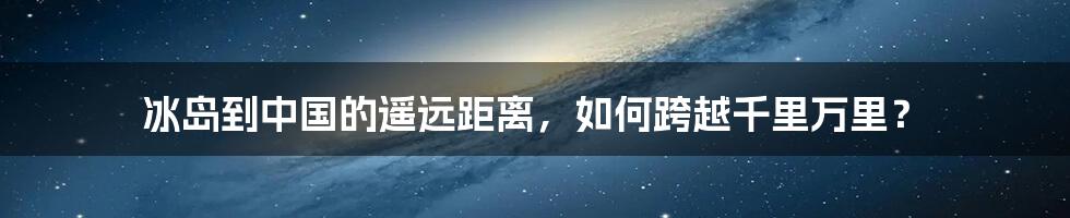 冰岛到中国的遥远距离，如何跨越千里万里？