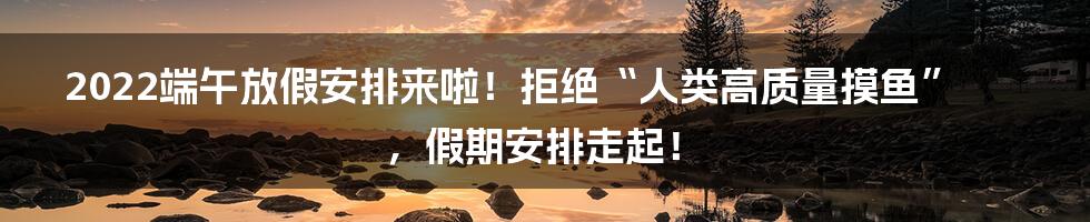 2022端午放假安排来啦！拒绝“人类高质量摸鱼”，假期安排走起！