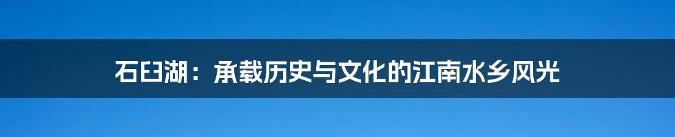 石臼湖：承载历史与文化的江南水乡风光