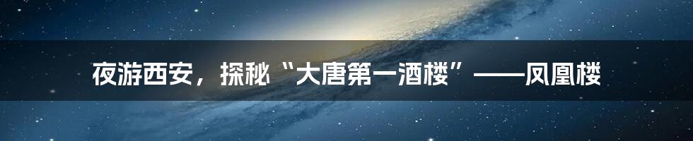 夜游西安，探秘“大唐第一酒楼”——凤凰楼