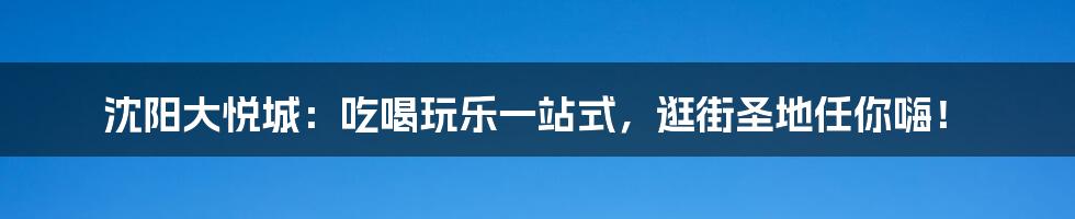 沈阳大悦城：吃喝玩乐一站式，逛街圣地任你嗨！