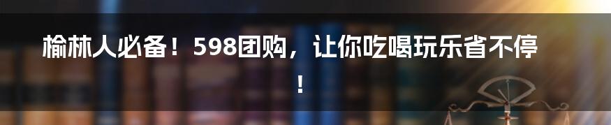 榆林人必备！598团购，让你吃喝玩乐省不停！