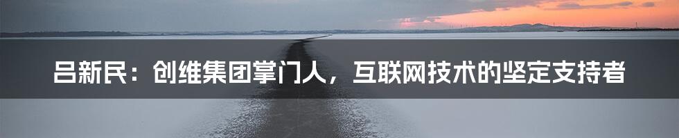 吕新民：创维集团掌门人，互联网技术的坚定支持者