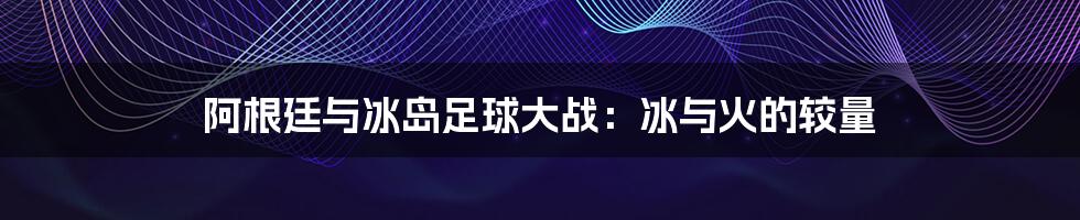 阿根廷与冰岛足球大战：冰与火的较量