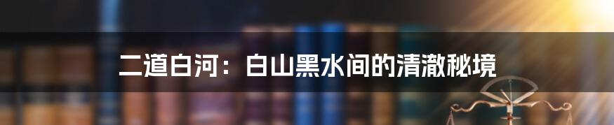 二道白河：白山黑水间的清澈秘境