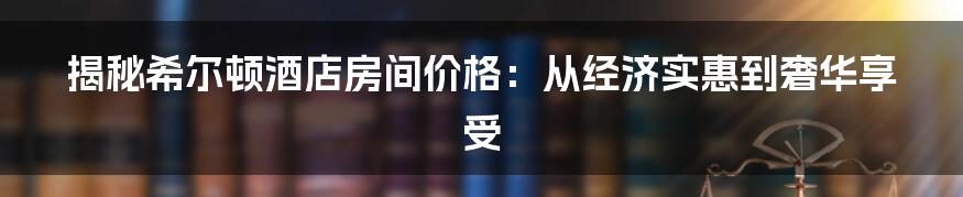 揭秘希尔顿酒店房间价格：从经济实惠到奢华享受