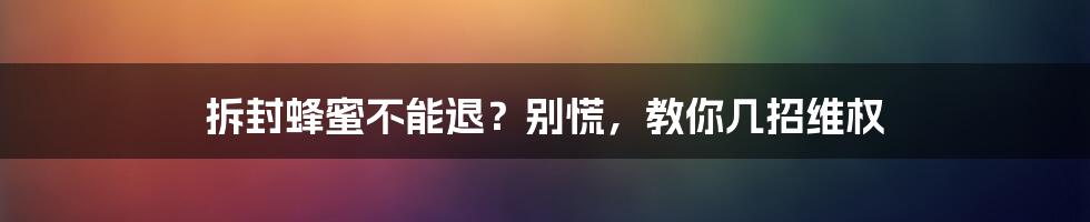 拆封蜂蜜不能退？别慌，教你几招维权