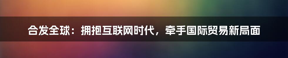 合发全球：拥抱互联网时代，牵手国际贸易新局面