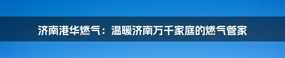 济南港华燃气：温暖济南万千家庭的燃气管家