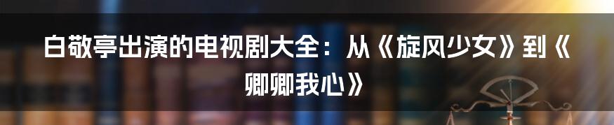 白敬亭出演的电视剧大全：从《旋风少女》到《卿卿我心》