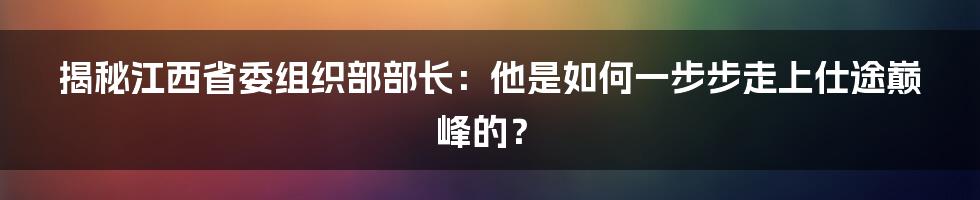 揭秘江西省委组织部部长：他是如何一步步走上仕途巅峰的？