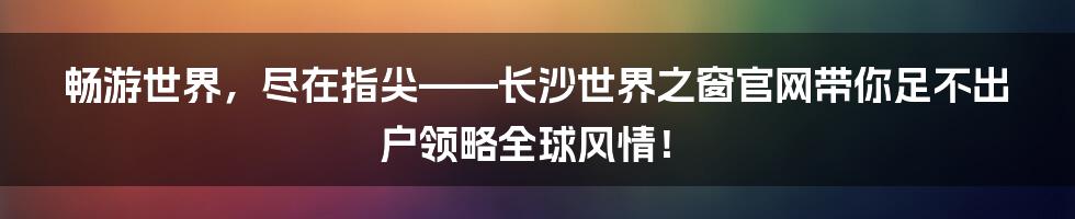 畅游世界，尽在指尖——长沙世界之窗官网带你足不出户领略全球风情！