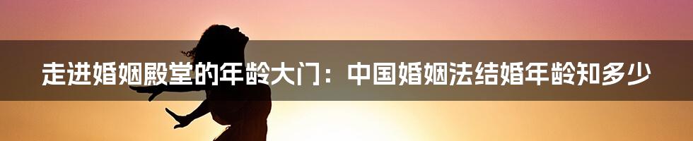 走进婚姻殿堂的年龄大门：中国婚姻法结婚年龄知多少