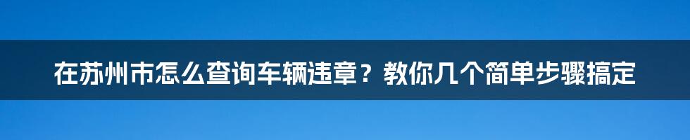 在苏州市怎么查询车辆违章？教你几个简单步骤搞定