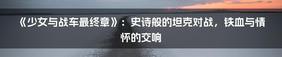 《少女与战车最终章》：史诗般的坦克对战，铁血与情怀的交响