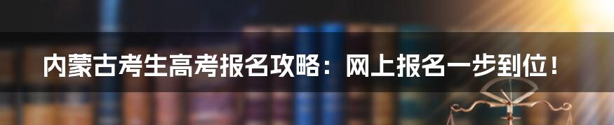 内蒙古考生高考报名攻略：网上报名一步到位！