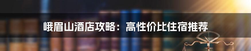 峨眉山酒店攻略：高性价比住宿推荐