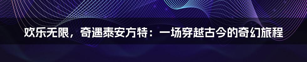 欢乐无限，奇遇泰安方特：一场穿越古今的奇幻旅程