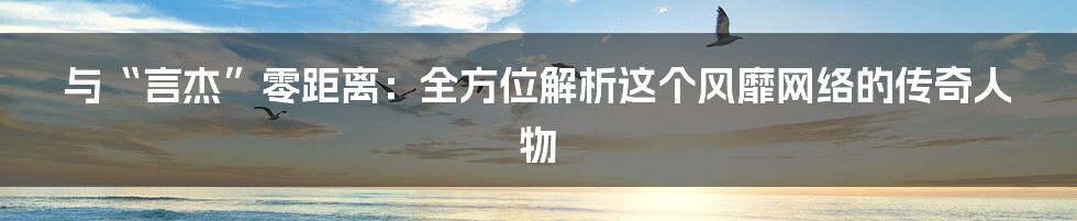 与“言杰”零距离：全方位解析这个风靡网络的传奇人物