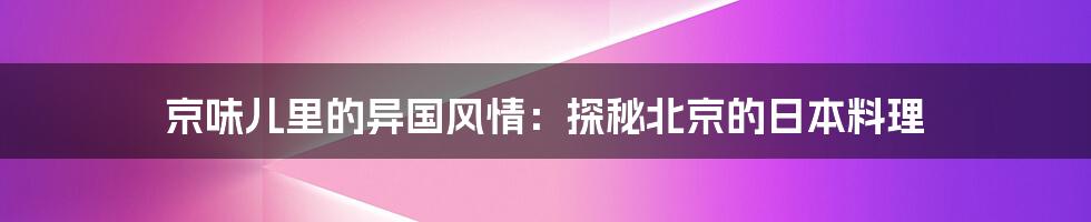 京味儿里的异国风情：探秘北京的日本料理