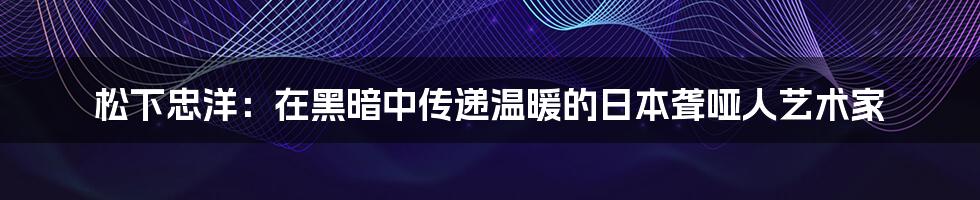 松下忠洋：在黑暗中传递温暖的日本聋哑人艺术家