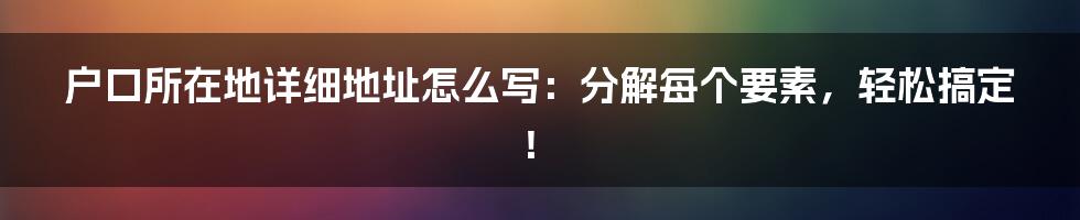 户口所在地详细地址怎么写：分解每个要素，轻松搞定！