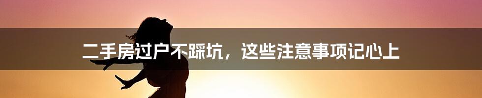 二手房过户不踩坑，这些注意事项记心上