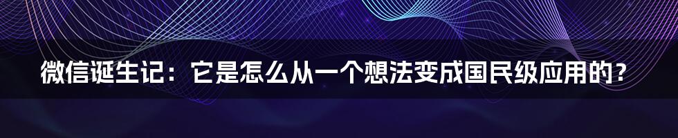 微信诞生记：它是怎么从一个想法变成国民级应用的？