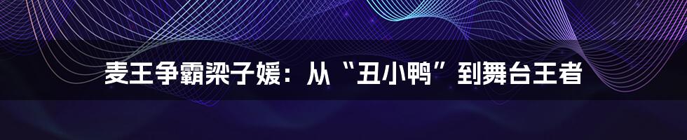 麦王争霸梁子媛：从“丑小鸭”到舞台王者