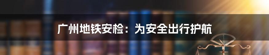 广州地铁安检：为安全出行护航