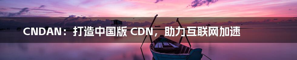 CNDAN：打造中国版 CDN，助力互联网加速