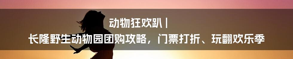 动物狂欢趴 | 长隆野生动物园团购攻略，门票打折、玩翻欢乐季