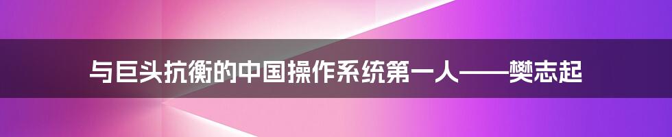 与巨头抗衡的中国操作系统第一人——樊志起