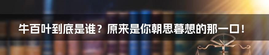 牛百叶到底是谁？原来是你朝思暮想的那一口！