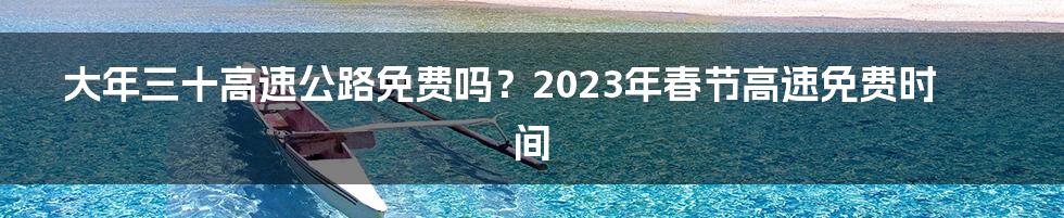 大年三十高速公路免费吗？2023年春节高速免费时间