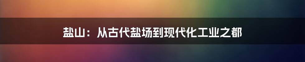 盐山：从古代盐场到现代化工业之都