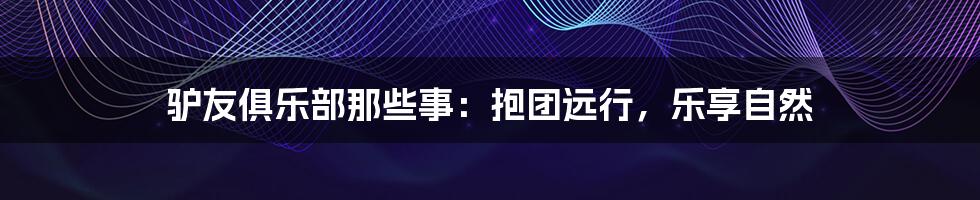 驴友俱乐部那些事：抱团远行，乐享自然