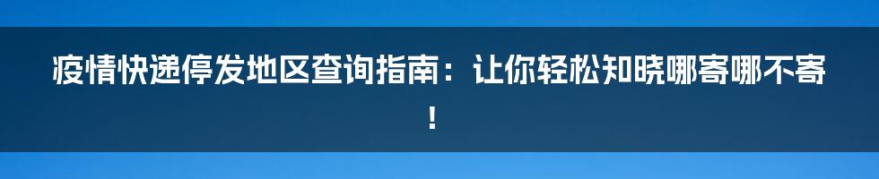 疫情快递停发地区查询指南：让你轻松知晓哪寄哪不寄！