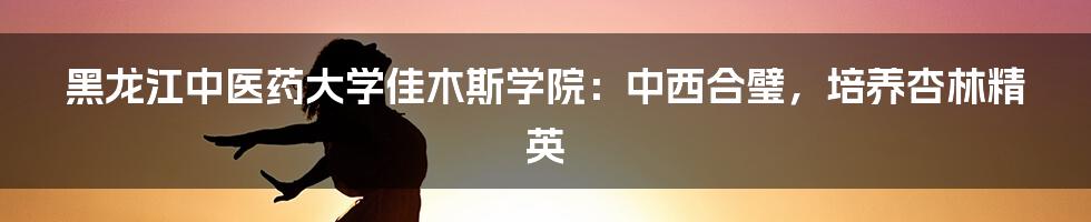 黑龙江中医药大学佳木斯学院：中西合璧，培养杏林精英