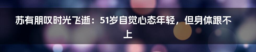 苏有朋叹时光飞逝：51岁自觉心态年轻，但身体跟不上