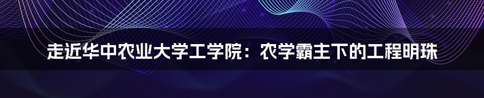 走近华中农业大学工学院：农学霸主下的工程明珠