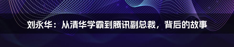 刘永华：从清华学霸到腾讯副总裁，背后的故事