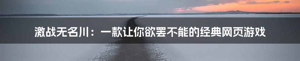 激战无名川：一款让你欲罢不能的经典网页游戏