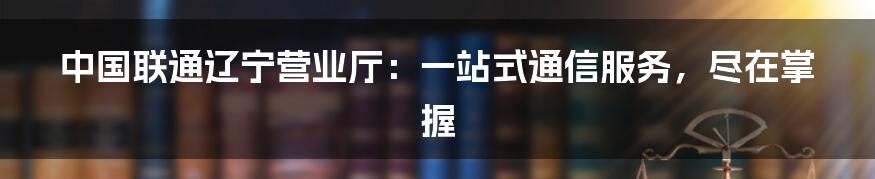 中国联通辽宁营业厅：一站式通信服务，尽在掌握