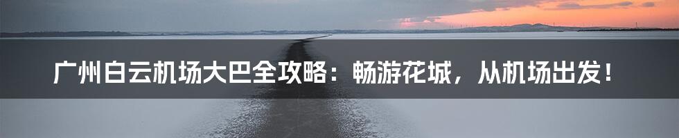 广州白云机场大巴全攻略：畅游花城，从机场出发！