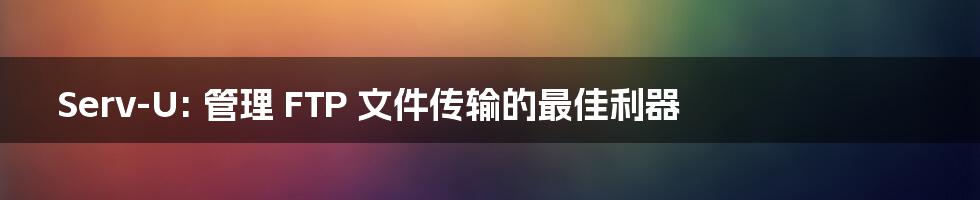 Serv-U: 管理 FTP 文件传输的最佳利器