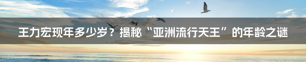 王力宏现年多少岁？揭秘“亚洲流行天王”的年龄之谜