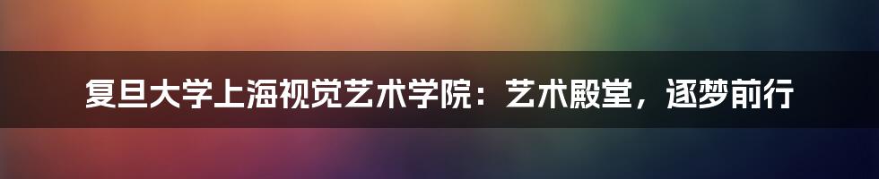 复旦大学上海视觉艺术学院：艺术殿堂，逐梦前行